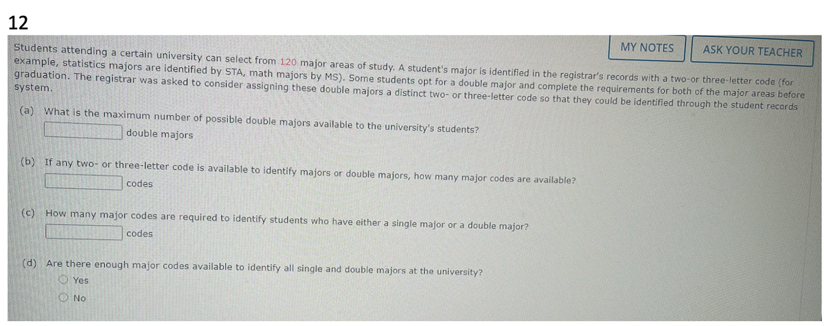 12
Students attending a certain university can select from 120 major areas of study. A student's major is identified in the registrar's records with a two-or three-letter code (for
MY NOTES ASK YOUR TEACHER
example, statistics majors are identified by STA, math majors by MS). Some students opt for a double major and complete the requirements for both of the major areas before
graduation. The registrar was asked to consider assigning these double majors a distinct two- or three-letter code so that they could be identified through the student records
system.
(a) What is the maximum number of possible double majors available to the university's students?
double majors
(b) If any two- or three-letter code is available to identify majors or double majors, how many major codes are available?
codes
(c) How many major codes are required to identify students who have either a single major or a double major?
codes
(d) Are there enough major codes available to identify all single and double majors at the university?
Yes
No