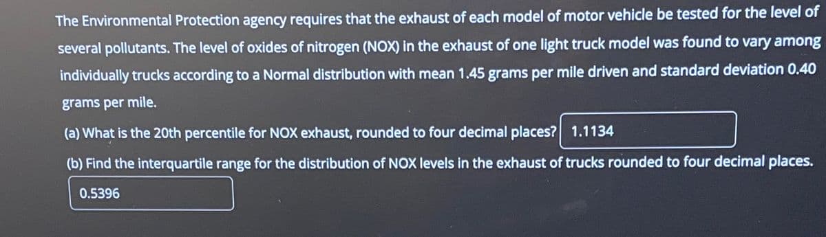 The Environmental Protection agency requires that the exhaust of each model of motor vehicle be tested for the level of
several pollutants. The level of oxides of nitrogen (NOX) in the exhaust of one light truck model was found to vary among
individually trucks according to a Normal distribution with mean 1.45 grams per mile driven and standard deviation 0.40
grams per mile.
(a) What is the 20th percentile for NOX exhaust, rounded to four decimal places? 1.1134
(b) Find the interquartile range for the distribution of NOX levels in the exhaust of trucks rounded to four decimal places.
0.5396