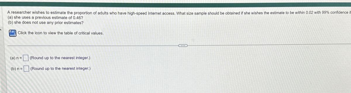 A researcher wishes to estimate the proportion of adults who have high-speed Internet access. What size sample should be obtained if she wishes the estimate to be within 0.02 with 99% confidence if
(a) she uses a previous estimate of 0.46?
(b) she does not use any prior estimates?
Click the icon to view the table of critical values.
(a) n =
(b) n =
(Round up to the nearest integer.)
(Round up to the nearest integer.)
BE