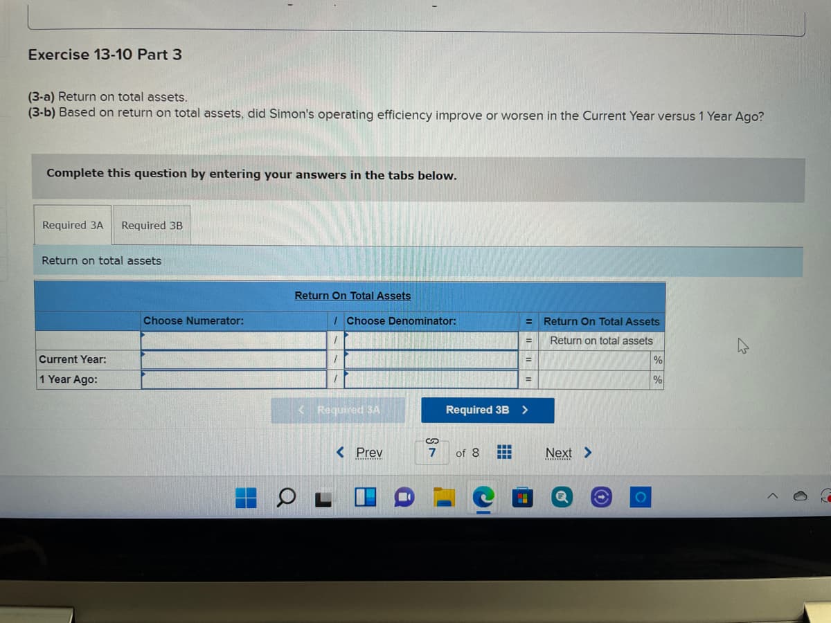 Exercise 13-10 Part 3
(3-a) Return on total assets.
(3-b) Based on return on total assets, did Simon's operating efficiency improve or worsen in the Current Year versus 1 Year Ago?
Complete this question by entering your answers in the tabs below.
Required 3A
Required 3B
Return on total assets
Return On Total Assets
Choose Numerator:
I Choose Denominator:
Return On Total Assets
%3D
Return on total assets
%3D
Current Year:
1 Year Ago:
<Required 3A
Required 3B >
< Prev
7
of 8
Next >
