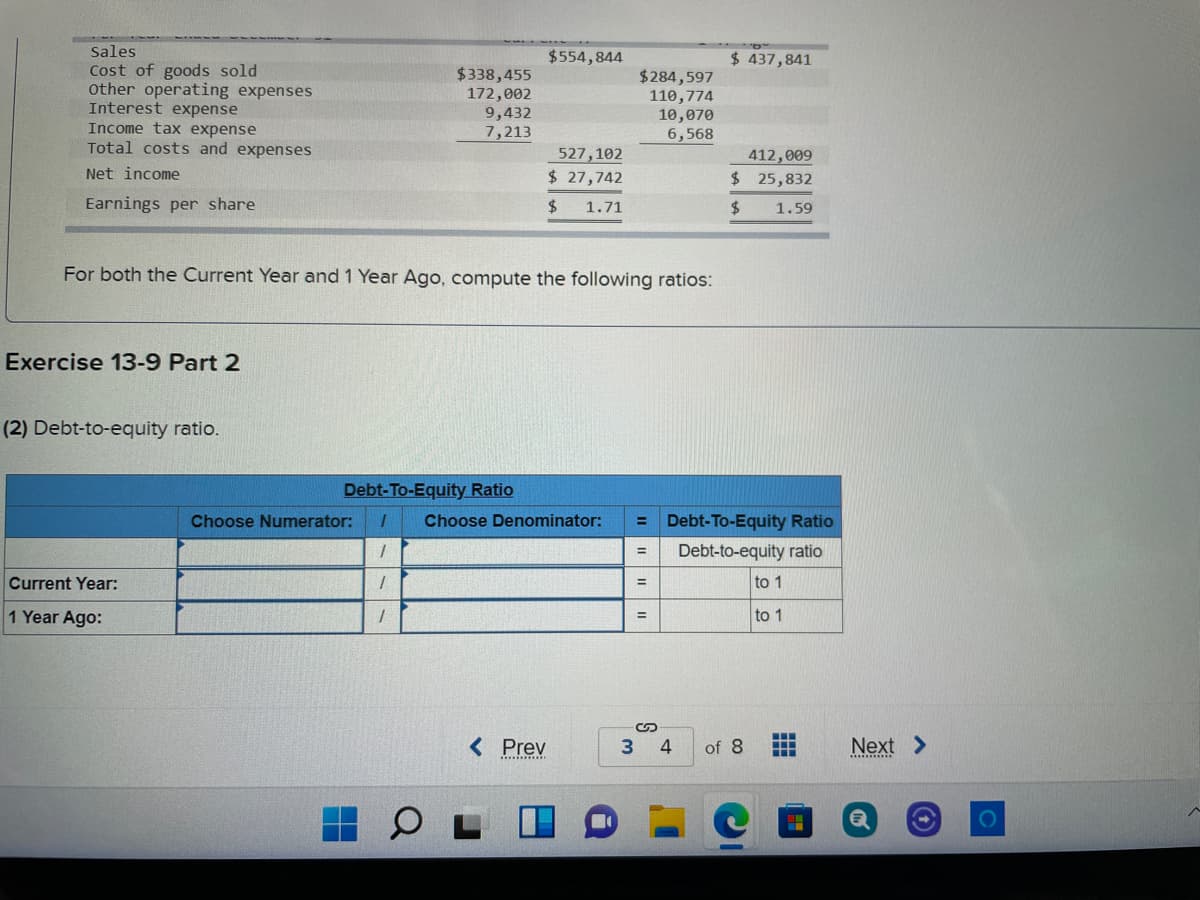 Sales
$554,844
$ 437,841
Cost of goods sold
other operating expenses
Interest expense
$338,455
172,002
9,432
7,213
$284,597
110,774
10,070
6,568
Income tax expense
Total costs and expenses
527,102
412,009
Net income
$ 27,742
$ 25,832
Earnings per share
2$
1.71
24
1.59
For both the Current Year and 1 Year Ago, compute the following ratios:
Exercise 13-9 Part 2
(2) Debt-to-equity ratio.
Debt-To-Equity Ratio
Choose Numerator:
Choose Denominator:
Debt-To-Equity Ratio
%3D
Debt-to-equity ratio
%3D
Current Year:
to 1
%3D
1 Year Ago:
to 1
%3D
< Prev
3
4
of 8
Next >
