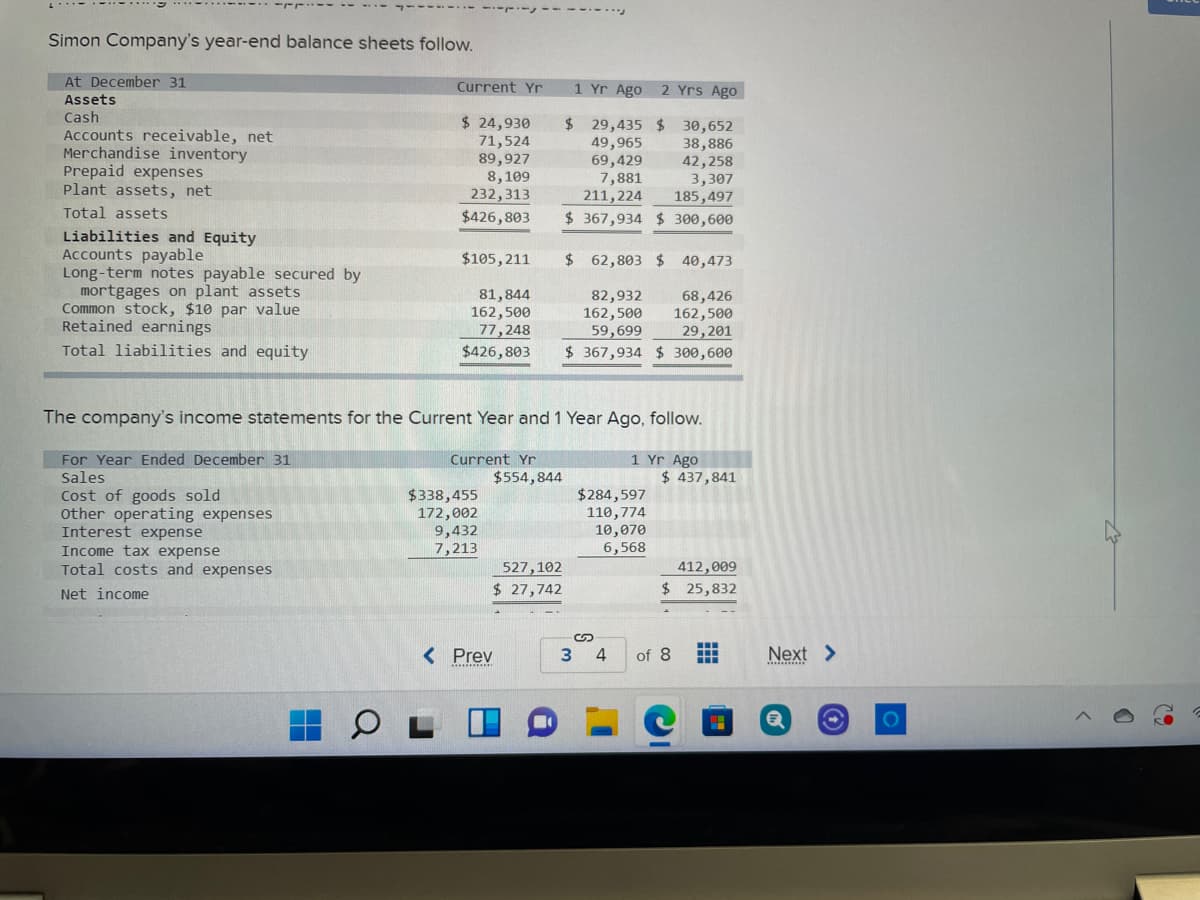 -----
Simon Company's year-end balance sheets follow.
At December 31
Current Yr
1 Yr Ago
2 Yrs Ago
Assets
Cash
Accounts receivable, net
Merchandise inventory
Prepaid expenses
Plant assets, net
$ 24,930
71,524
89,927
8, 109
232,313
$29,435 $ 30,652
49,965
69,429
7,881
211,224
38,886
42,258
3,307
185,497
Total assets
$426,803
$ 367,934 $ 300,600
Liabilities and Equity
Accounts payable
Long-term notes payable secured by
mortgages on plant assets
Common stock, $10 par value
Retained earnings
$105,211
$ 62,803 $ 40,473
81,844
162,500
77,248
$426,803
82,932
162,500
59,699
$ 367,934 $ 300,600
68,426
162,500
29,201
Total liabilities and equity
The company's income statements for the Current Year and 1 Year Ago, follow.
1 Yr Ago
$ 437,841
For Year Ended December 31
Sales
Cost of goods sold
other operating expenses
Interest expense
Income tax expense
Total costs and expenses
Current Yr
$554,844
$338,455
172,002
9,432
7,213
$284,597
110,774
10,070
6,568
527,102
$ 27,742
412,009
$ 25,832
Net income
< Prev
Next >
of 8
