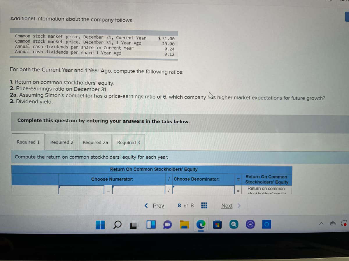 Additional intormation about the company tollows.
Common stock market price, December 31, Current Year
Common stock market price, December 31, 1 Year Ago
Annual cash dividends per share in Current Year
Annual cash dividends per share 1 Year Ago
$ 31.00
29.00
0.24
0.12
For both the Current Year and 1 Year Ago, compute the following ratios:
1. Return on common stockholders' equity.
2. Price-earnings ratio on December 31.
2a. Assuming Simon's competitor has a price-earnings ratio of 6, which company has higher market expectations for future growth?
3. Dividend yield.
Complete this question by entering your answers in the tabs below.
Required 1
Required 2
Required 2a
Required 3
Compute the return on common stockholders' equity for each year.
Return On Common Stockholders' Equity
Return On Common
Stockholders' Equity
Choose Numerator:
IChoose Denominator:
%3D
Return on common
%3D
etockholdere' an itu
< Prev
8 of 8
Next>
