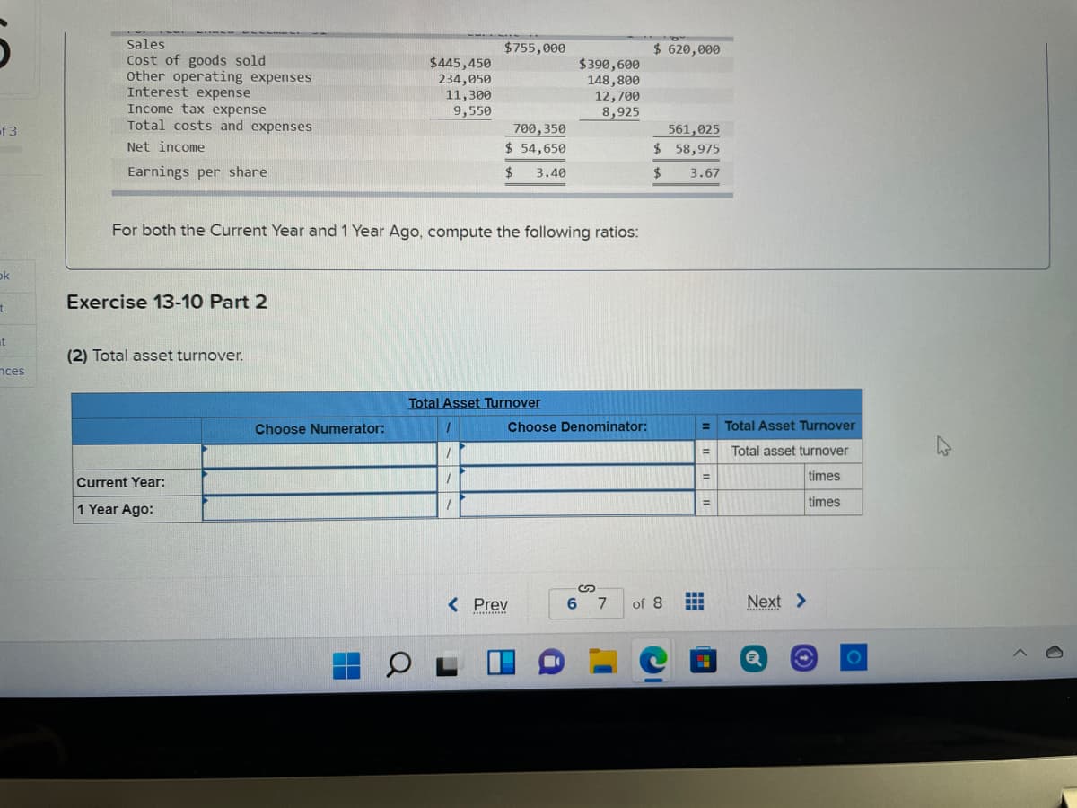 Sales
Cost of goods sold
other operating expenses
Interest expense
Income tax expense
Total costs and expenses
$755,000
$ 620,000
$445,450
234,050
11,300
9,550
$390,600
148,800
12,700
8,925
of 3
700,350
561,025
$ 58,975
Net income
$ 54,650
Earnings per share
24
3.40
24
3.67
For both the Current Year and 1 Year Ago, compute the following ratios:
ok
Exercise 13-10 Part 2
at
(2) Total asset turnover.
nces
Total Asset Turnover
Choose Numerator:
Choose Denominator:
Total Asset Turnover
%3D
Total asset turnover
%D
times
Current Year:
times
%3D
1 Year Ago:
< Prev
6 7
of 8
Next >
.........
