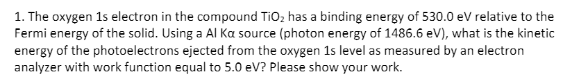 1. The oxygen 1s electron in the compound TIO2 has a binding energy of 530.0 eV relative to the
Fermi energy of the solid. Using a Al Ka source (photon energy of 1486.6 eV), what is the kinetic
energy of the photoelectrons ejected from the oxygen 1s level as measured by an electron
analyzer with work function equal to 5.0 eV? Please show your work.
