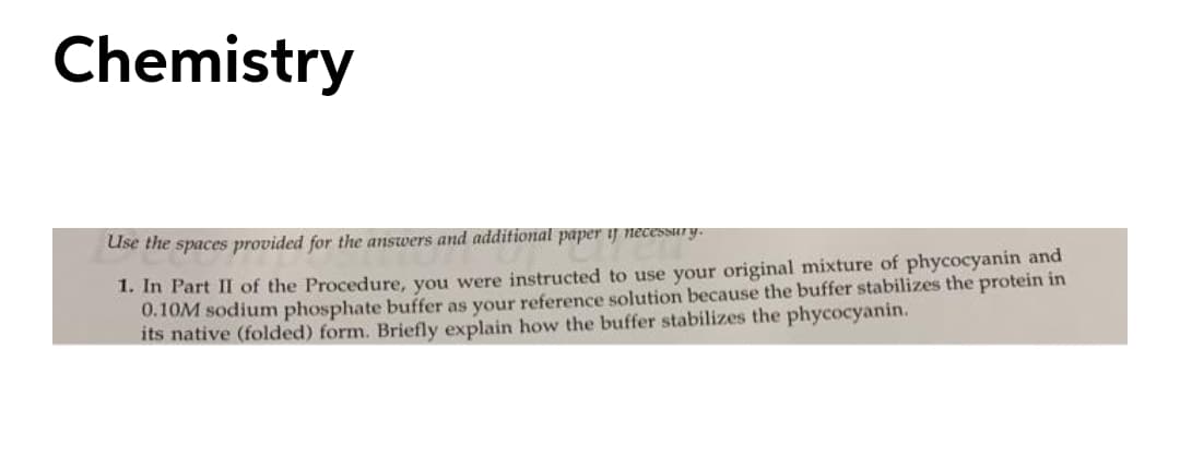 Chemistry
Use the spaces provided for the answers and additional paper if necessury.
1. In Part II of the Procedure, you were instructed to use your original mixture of phycocyanin and
0.10M sodium phosphate buffer as your reference solution because the buffer stabilizes the protein in
its native (folded) form. Briefly explain how the buffer stabilizes the phycocyanin.
