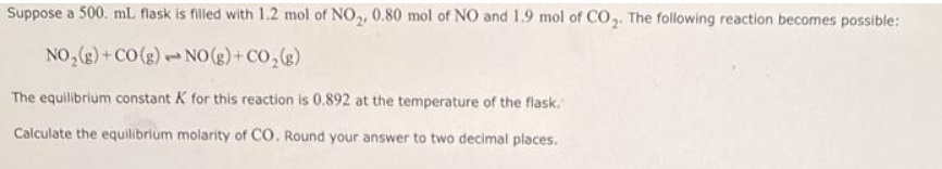 Suppose a 500. mL flask is filled with 1.2 mol of NO,, 0.80 mol of NO and 1.9 mol of CO,. The following reaction becomes possible:
NO, (g)+ CO(g)NO (g)+ CO,(e)
The equilibrium constant K for this reaction is 0.892 at the temperature of the flask.
Calculate the equilibrium molarity of CO. Round your answer to two decimal places.
