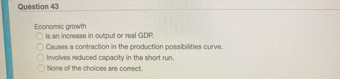 Question 43
Economic growth
Is an increase in output or real GDP.
O Causes a contraction in the production possibilities curve.
Involves reduced capacity in the short run.
None of the choices are correct.