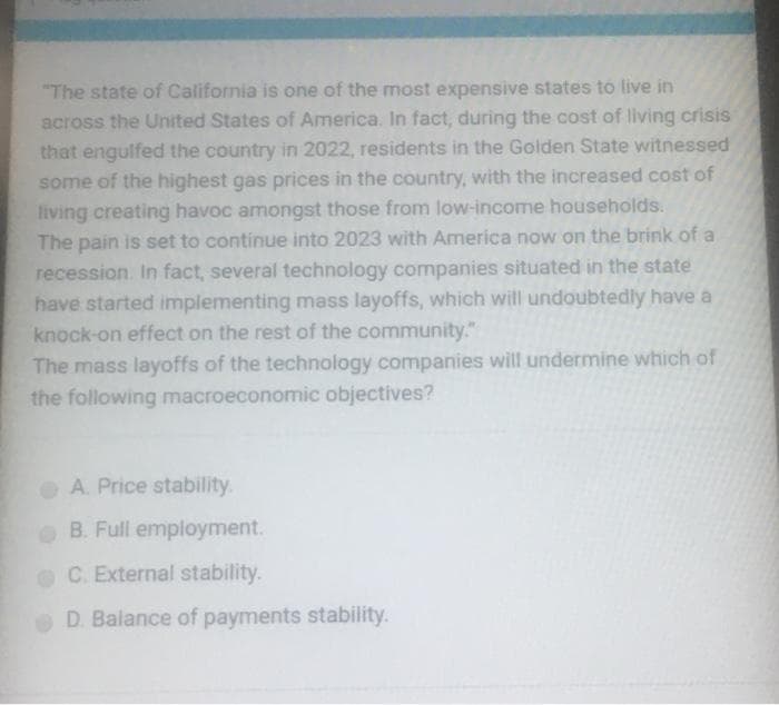 "The state of California is one of the most expensive states to live in
across the United States of America. In fact, during the cost of living crisis
that engulfed the country in 2022, residents in the Golden State witnessed
some of the highest gas prices in the country, with the increased cost of
living creating havoc amongst those from low-income households.
The pain is set to continue into 2023 with America now on the brink of a
recession. In fact, several technology companies situated in the state
have started implementing mass layoffs, which will undoubtedly have a
knock-on effect on the rest of the community."
The mass layoffs of the technology companies will undermine which of
the following macroeconomic objectives?
A. Price stability.
B. Full employment.
C. External stability.
D. Balance of payments stability.