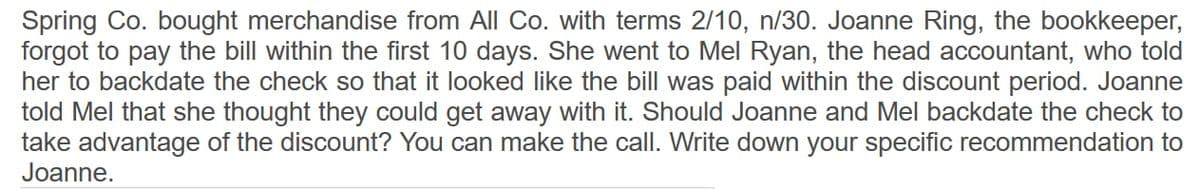 Spring Co. bought merchandise from All Co. with terms 2/10, n/30. Joanne Ring, the bookkeeper,
forgot to pay the bill within the first 10 days. She went to Mel Ryan, the head accountant, who told
her to backdate the check so that it looked like the bill was paid within the discount period. Joanne
told Mel that she thought they could get away with it. Should Joanne and Mel backdate the check to
take advantage of the discount? You can make the call. Write down your specific recommendation to
Joanne.
