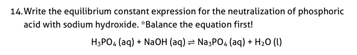 14. Write the equilibrium constant expression for the neutralization of phosphoric
acid with sodium hydroxide. *Balance the equation first!
H3PO4 (aq) + NaOH (aq) = NazP04 (aq) + H20 (1)
