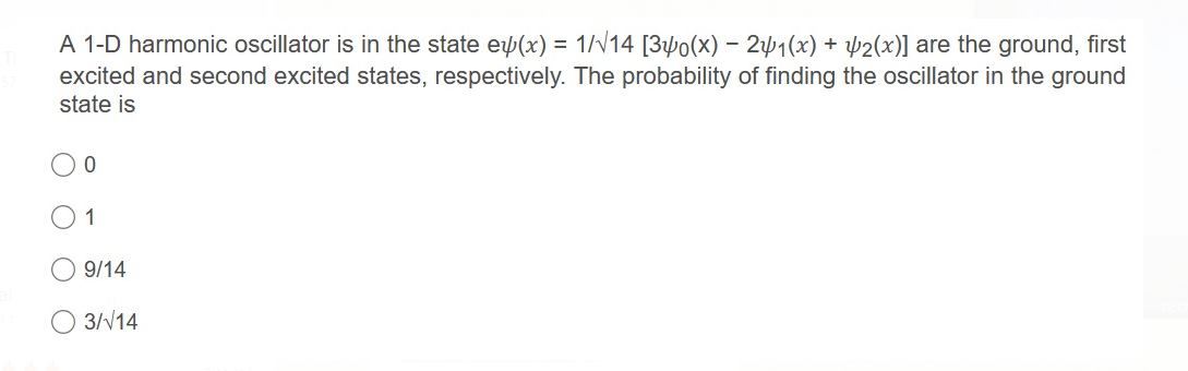 A 1-D harmonic oscillator is in the state e(x) = 1//14 [34o(x) - 241(x) + µ2(x)] are the ground, first
excited and second excited states, respectively. The probability of finding the oscillator in the ground
state is
1
9/14
3//14
