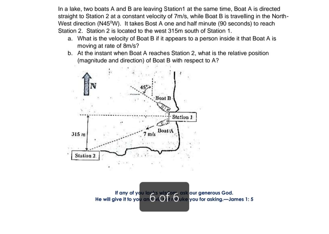 In a lake, two boats A and B are leaving Station1 at the same time, Boat A is directed
straight to Station 2 at a constant velocity of 7m/s, while Boat B is travelling in the North-
West direction (N45°W). It takes Bost A one and half minute (90 seconds) to reach
Station 2. Station 2 is located to the west 315m south of Station 1.
a. What is the velocity of Boat B if it appears to a person inside it that Boat A is
moving at rate of 8m/s?
b. At the instant when Boat A reaches Station 2, what is the relative position
(magnitude and direction) of Boat B with respect to A?
Boat B
Stetion 1
Boat/A
7 m/s
315 m
Station 2.
If any of you lacks wisro ask our generous God.
He will give it to you anOviOtOuke you for asking.-James 1: 5
