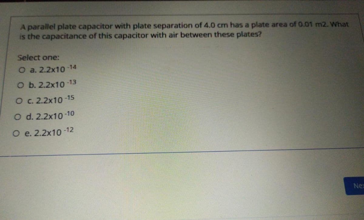 A parallel plate capacitor with plate separation of 4.0 cm has a plate area of 0.01 m2. What
is the capacitance of this capacitor with air between these plates?
Select one:
О a. 2.2x1о 14
o b. 2.2х10 -13
O c. 2.2x10 -15
O d. 2.2x10-10
O e. 2.2x10 -12
Ne
