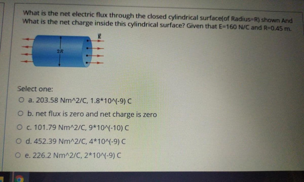 What is the net electric flux through the closed cylindrical surface(of Radius-R) shown And
What is the net charge inside this cylindrical surface? Given that E=160 N/C and R-D0.45 m.
2R
Select one:
O a. 203.58 Nm^2/C, 1.8*10^(-9) C
O b. net flux is zero and net charge is zero
O c. 101.79 Nm^2/C, 9*10^(-10) C
O d. 452.39 Nm^2/C, 4*10^(-9) C
O e. 226.2 Nm^2/C, 2*10^(-9) C
