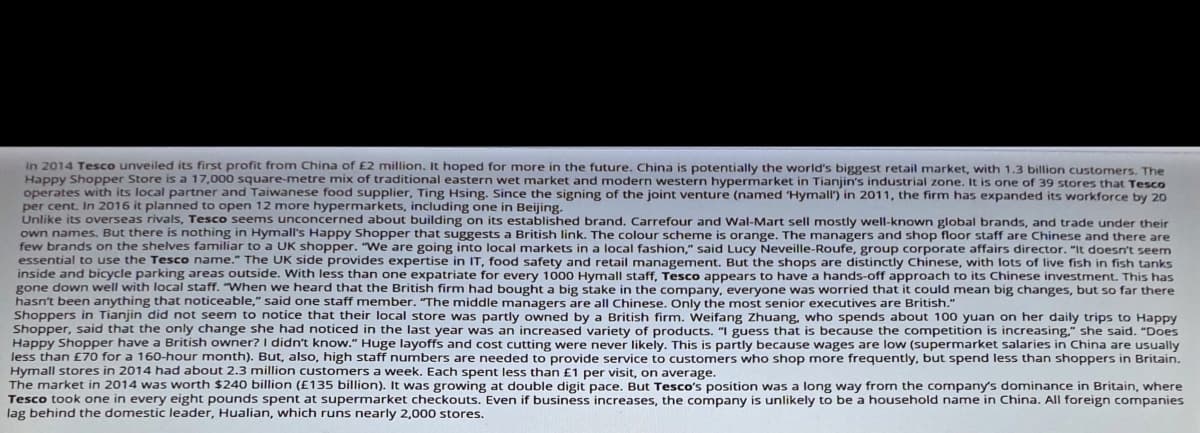 in 2014 Tesco unveiled its first profit from China of £2 million. It hoped for more in the future. China is potentially the world's biggest retail market, with 1,3 billion customers, The
Happy Shopper Store is a 17,000 square-metre mix of traditional eastern wet market and modern western hypermarket in Tianjin's industrial zone. It is one of 39 stores that Tesco
operates with its local partner and Taiwanese food supplier, Ting Hsing. Since the signing of the joint venture (named Hymall') in 2011, the firm has expanded its workforce by 20
per cent. In 2016 it planned to open 12 more hypermarkets, including one in Beijing.
Unlike its overseas rivals, Tesco seems unconcerned about building on its established brand, Carrefour and Wal-Mart sell mostly well-known global brands, and trade under their
own names, But there is nothing in Hymall's Happy Shopper that suggests a British link. The colour scheme is orange. The managers and shop floor staff are Chinese and there are
few brands on the shelves familiar to a UK shopper. "We are going into local markets in a local fashion," said Lucy Neveille-Roufe, group corporate affairs director. "It doesn't seem
essential to use the Tesco name." The UK side provides expertise in IT, food safety and retail management. But the shops are distinctly Chinese, with lots of live fish in fish tanks
inside and bicycle parking areas outside. With less than one expatriate for every 1000 Hymall staff, Tesco appears to have a hands-off approach to its Chinese investment. This has
gone down well with local staff. "When we heard that the British firm had bought a big stake in the company, everyone was worried that it could mean big changes, but so far there
hasn't been anything that noticeable," said one staff member. "The middle managers are all Chinese. Only the most senior executives are British."
Shoppers in Tianjin did not seem to notice that their local store was partly owned by a British firm. Weifang Zhuang, who spends about 100 yuan on her daily trips to Happy
Shopper, said that the only change she had noticed in the last year was an increased variety of products. "I guess that is because the competition is increasing." she said. "Does
Happy Shopper have a British owner? I didn't know." Huge layoffs and cost cutting were never likely. This is partly because wages are low (supermarket salaries in China are usually
less than £70 for a 160-hour month). But, also, high staff numbers are needed to provide service to customers who shop more frequently, but spend less than shoppers in Britain.
Hymall stores in 2014 had about 2.3 million customers a week. Each spent less than £1 per visit, on average.
The market in 2014 was worth $240 billion (£135 billion). It was growing at double digit pace. But Tesco's position was a long way from the company's dominance in Britain, where
Tesco took one in every eight pounds spent at supermarket checkouts. Even if business increases, the company is unlikely to be a household name in China. All foreign companies
lag behind the domestic leader, Hualian, which runs nearly 2,000 stores.
