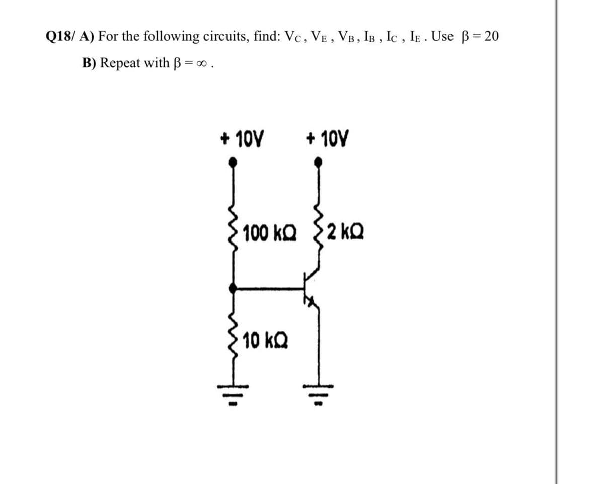 Q18/ A) For the following circuits, find: Vc, VE , VB, IB , Ic , IE . Use B= 20
B) Repeat with B = ∞ .
+ 10V
+ 10V
100 ko {2 kQ
10 kQ
