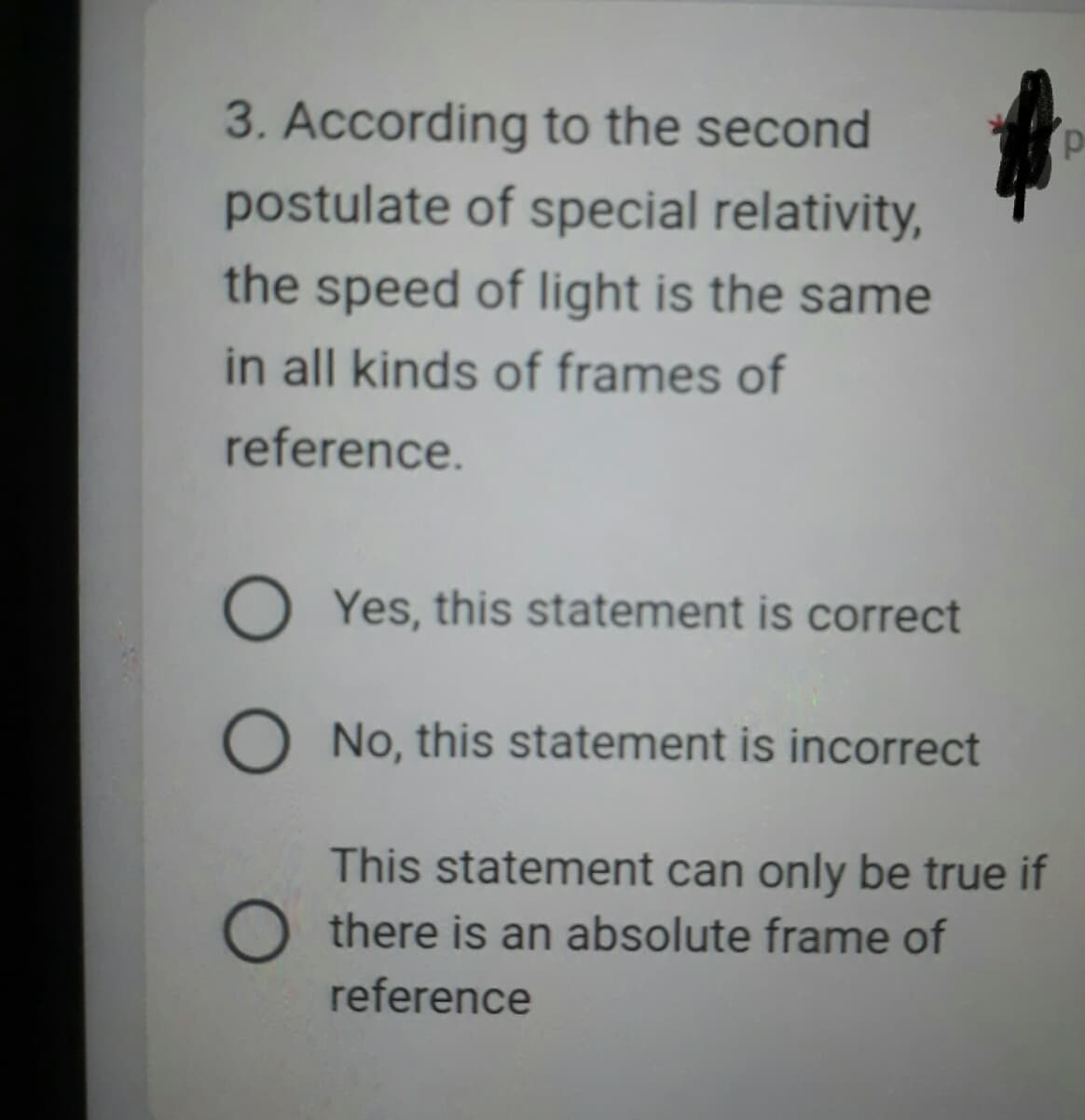 3. According to the second
postulate of special relativity,
the speed of light is the same
in all kinds of frames of
reference.
OYes, this statement is correct
O No, this statement is incorrect
This statement can only be true if
Othere is an absolute frame of
reference
p