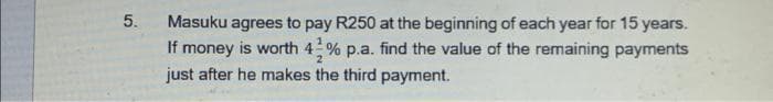 5.
Masuku agrees to pay R250 at the beginning of each year for 15 years.
If money is worth 42% p.a. find the value of the remaining payments
just after he makes the third payment.