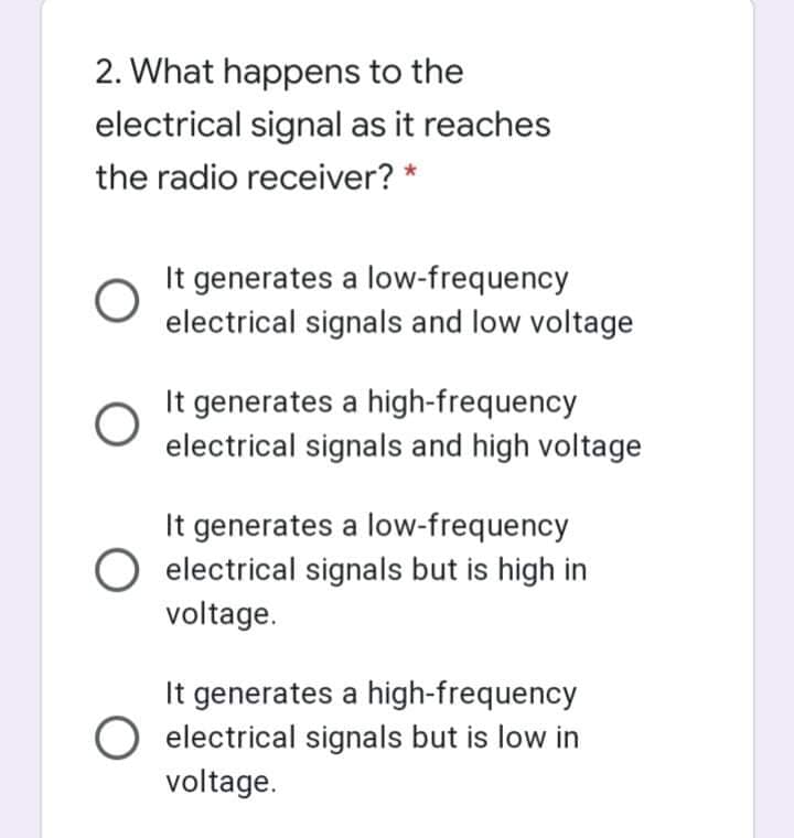 2. What happens to the
electrical signal as it reaches
the radio receiver? *
It generates a low-frequency
electrical signals and low voltage
It generates a high-frequency
electrical signals and high voltage
It generates a low-frequency
electrical signals but is high in
voltage.
It generates a high-frequency
electrical signals but is low in
voltage.
