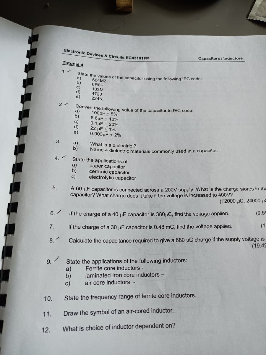 Electronic Devices & Circuits EC43101FP
Capacitors / Inductors
Tutorial 4
1.
State the values of the capacitor using the following IEC code:
a)
b)
c)
d)
e)
504M2
6R8F
10зм
472J
224K
Convert the following value of the capacitor to IEC code:
a)
b)
c)
d)
100pF + 5%
5.6µF + 10%
0.1µF + 20%
22 pF + 1%
0.003µF + 2%
3.
a)
b)
What is a dielectric ?
Name 4 dielectric materials commonly used in a capacitor.
4.
State the applications of:
a)
b)
c)
paper capacitor
ceramic capacitor
electrolytic capacitor
A 60 µF capacitor is connected across a 200V supply. What is the charge stores in the
capacitor? What charge does it take if the voltage is increased to 400V?
5.
(12000 µC, 24000 µC
(9.5)
6.
If the charge of a 40 µF capacitor is 380µC, find the voltage applied.
(10
7.
If the charge of a 30 µF capacitor is 0.48 mC, find the voltage applied.
Calculate the capacitance required to give a 680 µC charge if the supply voltage is
(19.42
8.
State the applications of the following inductors:
a)
b)
c)
9.
Ferrite core inductors -
laminated iron core inductors -
air core inductors -
10.
State the frequency range of ferrite core inductors.
11.
Draw the symbol of an air-cored inductor.
12.
What is choice of inductor dependent on?
