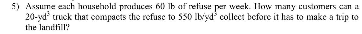 5) Assume each household produces 60 lb of refuse per week. How many customers can a
20-yd³ truck that compacts the refuse to 550 lb/yd³ collect before it has to make a trip to
the landfill?