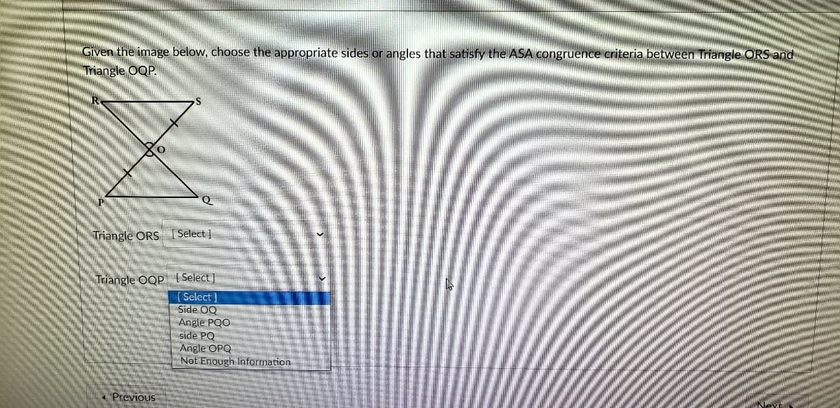Given the image below, choose the appropriate sides or angles that satisfy the ASA congruence criteria between Triangle ORS and
Triangle OQP.
Triangle ORS [Select ]
Triangle OQP | Select ]
[ Select ]
Side OQ
Angle PQO
side PQ
Angle OPQ
Not Enough Information
* Previous
