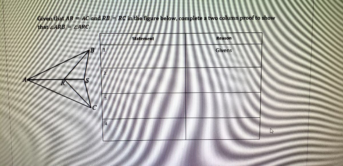 Given that AB = AC and RB = RC in the figure below, complete a two column proof to show
that ARB == LARC.
Statement
Reason
B
1.
Givens
