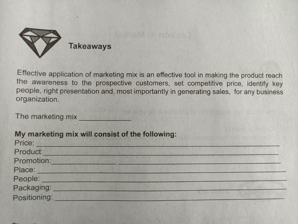 Takeaways
Effective application of marketing mix is an effective tool in making the product reach
the awareness to the prospective customers, set competitive price, identify key
people, right presentation and, most importantly in generating sales, for any business
organization.
The marketing mix
My marketing mix will consist of the following:
Price:
Product:
Promotion:
Place:
People:
Packaging:
Positioning:
