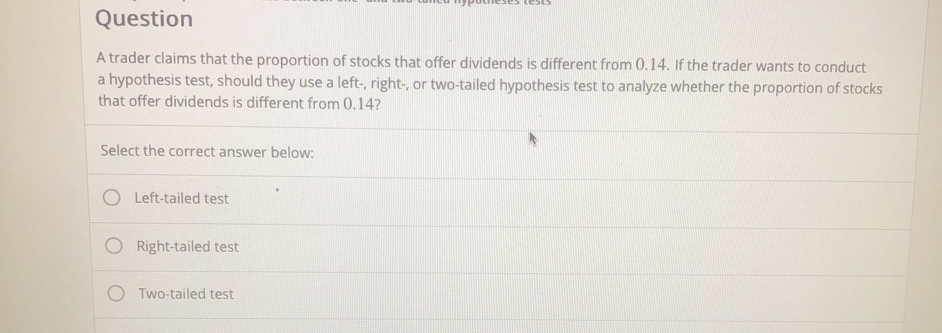 A trader claims that the proportion of stocks that offer dividends is different from 0.14. If the trader wants to conduct
a hypothesis test, should they use a left-, right-, or two-tailed hypothesis test to analyze whether the proportion of stocks
that offer dividends is different from 0.14?
Select the correct answer below:
Left-tailed test
O Right-tailed test
Two-tailed test
