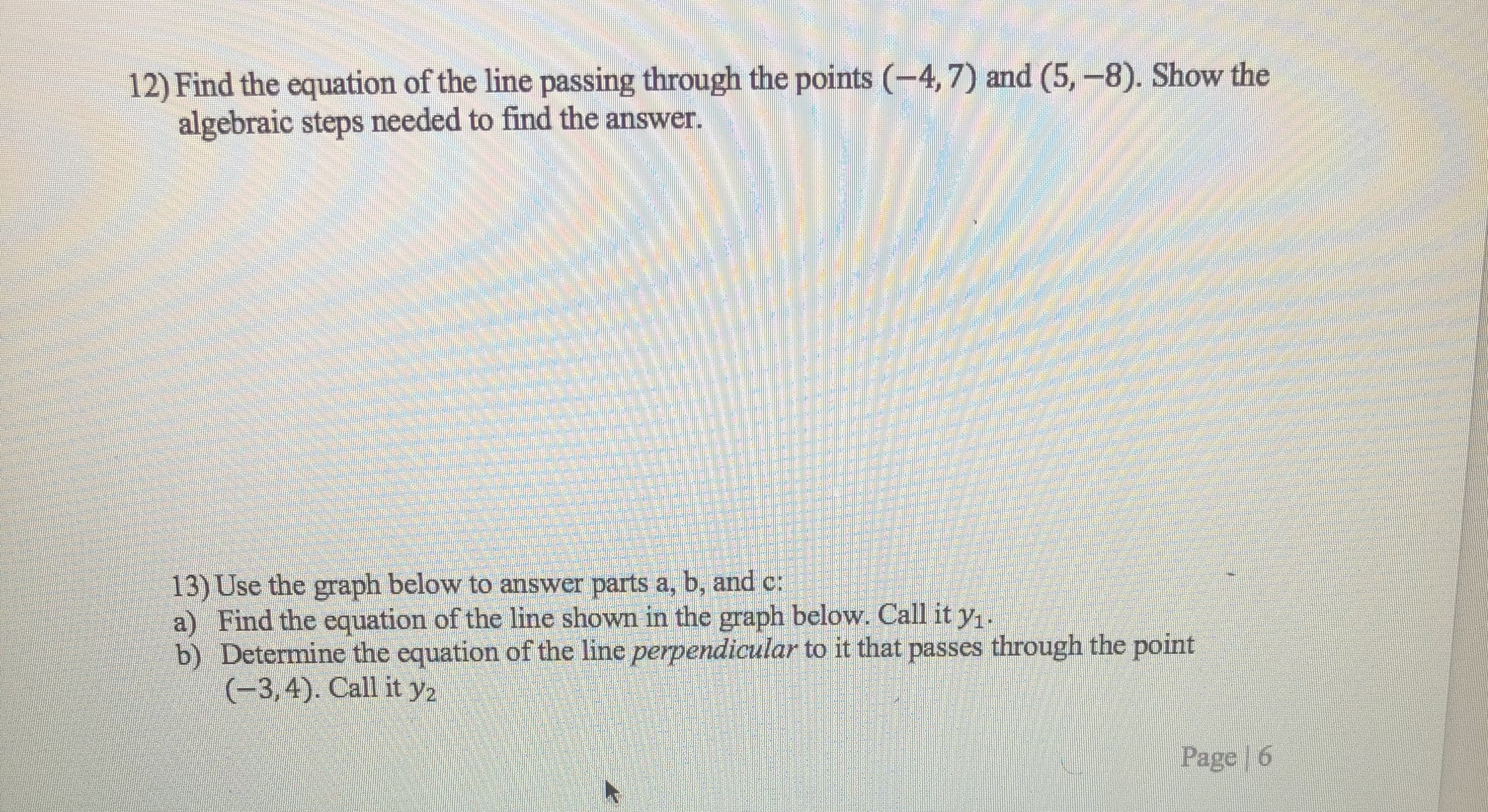 12) Find the equation of the line passing through the points (-4,7) and (5, -8). Show the
algebraic steps needed to find the answer.
