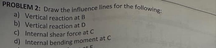 PROBLEM 2: Draw the influence lines for the following:
a) Vertical reaction at B
b) Vertical reaction at D
c) Internal shear force at C
d) Internal bending moment at C
nt F