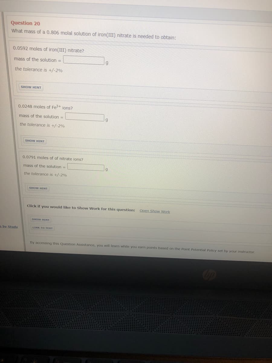 Question 20
What mass of a 0.806 molal solution of iron(III) nitrate is needed to obtain:
0.0592 moles of iron(III) nitrate?
mass of the solution
%3D
the tolerance is +/-2%
SHOW HINT
0.0248 moles of Fe3+ ions?
mass of the solution =
the tolerance is +/-2%
SHOW HINT
0.0791 moles of of nitrate ions?
mass of the solution =
the tolerance is +/-2%
SHOW HINT
Click if you would like to Show Work for this question: Open Show Work
SHOW HINT
Study
LINK TO TEXT

