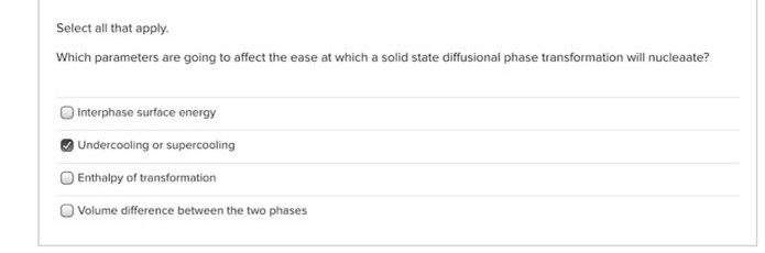 Select all that apply.
Which parameters are going to affect the ease at which a solid state diffusional phase transformation will nucleaate?
Interphase surface energy
Undercooling or supercooling
Enthalpy of transformation
Volume difference between the two phases
