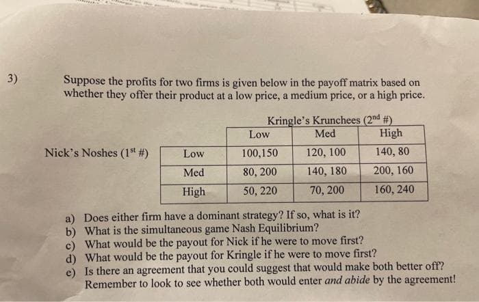 3)
Suppose the profits for two firms is given below in the payoff matrix based on
whether they offer their product at a low price, a medium price, or a high price.
Kringle's Krunchees (2nd #)
Med
Low
High
Nick's Noshes (1st #)
Low
100,150
120, 100
140, 80
Med
80, 200
140, 180
200, 160
High
50, 220
70, 200
160, 240
a) Does either firm have a dominant strategy? If so, what is it?
b) What is the simultaneous game Nash Equilibrium?
c) What would be the payout for Nick if he were to move first?
d) What would be the payout for Kringle if he were to move first?
e) Is there an agreement that you could suggest that would make both better off?
Remember to look to see whether both would enter and abide by the agreement!
