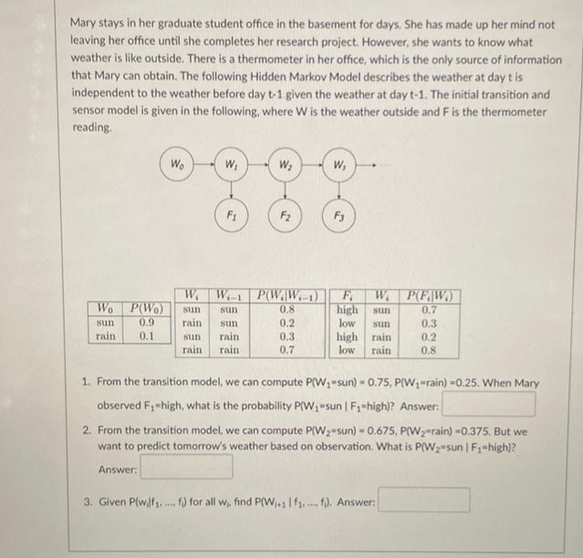Mary stays in her graduate student office in the basement for days, She has made up her mind not
leaving her office until she completes her research project. However, she wants to know what
weather is like outside. There is a thermometer in her office, which is the only source of information
that Mary can obtain. The following Hidden Markov Model describes the weather at day t is
independent to the weather before day t-1 given the weather at day t-1. The initial transition and
sensor model is given in the following, where W is the weather outside and F is the thermometer
reading.
Wo
W;
W,
F1
F2
F3
W. W-1 P(WW1)
0.8
F
high
low
We P(FW)
Wo P(Wo)
sun
0.7
sun
sun
0.9
rain
0.2
0.3
sun
sun
sun
0.3
гain
0.1
rain
rain
high rain
sun
0.2
rain
0.7
low
rain
0.8
1. From the transition model, we can compute P(W,-sun) -0.75, P(W,-rain) =0.25. When Mary
observed F1-high, what is the probability P(W sun | F1-high)? Answer:
2. From the transition model, we can compute P(W2-sun) - 0.675, P(W, rain) -0,375. But we
want to predict tomorrow's weather based on observation. What is P(W2-sun | F1-high)?
Answer:
3. Given P(wf1. . f) for all w, find P(W,.1|f1, . f) Answer:
