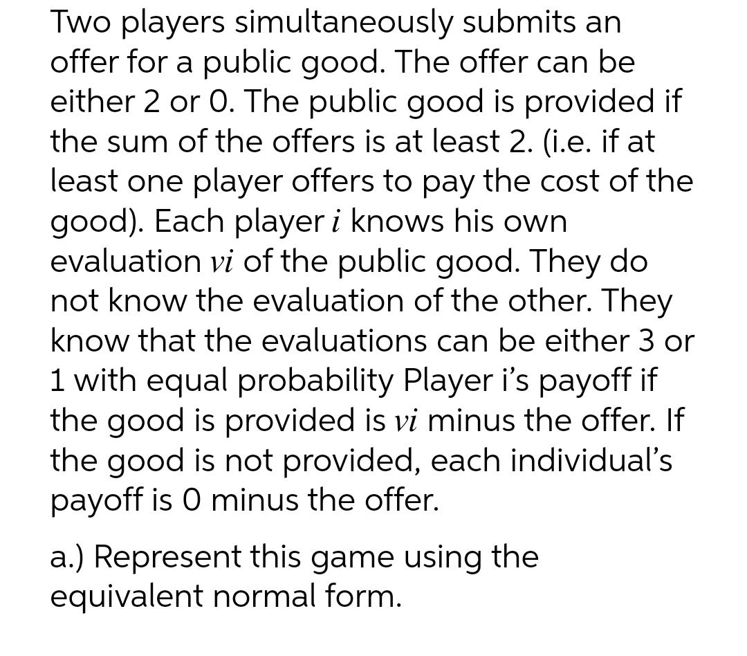 Two players simultaneously submits an
offer for a public good. The offer can be
either 2 or 0. The public good is provided if
the sum of the offers is at least 2. (i.e. if at
least one player offers to pay the cost of the
good). Each player i knows his own
evaluation vi of the public good. They do
not know the evaluation of the other. They
know that the evaluations can be either 3 or
1 with equal probability Player i's payoff if
the good is provided is vi minus the offer. If
the good is not provided, each individual's
payoff is 0 minus the offer.
a.) Represent this game using the
equivalent normal form.
