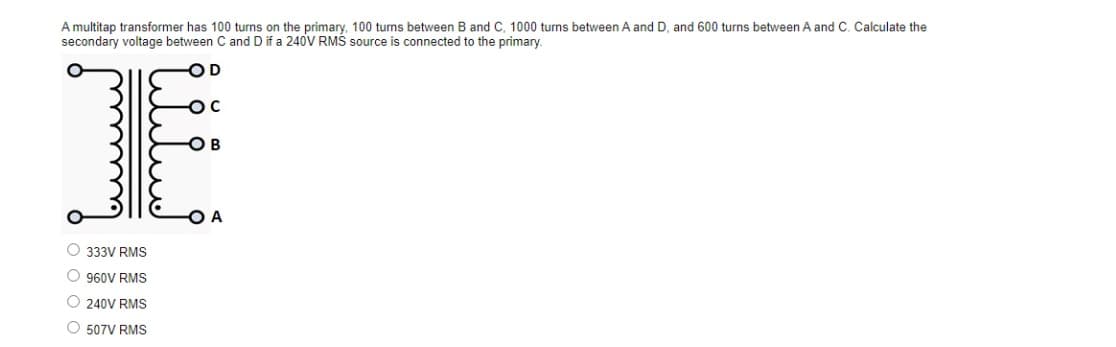 A multitap transformer has 100 turns on the primary, 100 turns between B and C, 1000 turns between A and D, and 600 turns between A and C. Calculate the
secondary voltage between C and D if a 240V RMS source is connected to the primary.
-OD
-OC
1
-OB
O
333V RMS
O 960V RMS
Ⓒ240V RMS
O 507V RMS