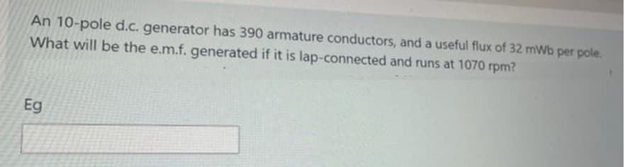 An 10-pole d.c. generator has 390 armature conductors, and a useful flux of 32 mWb per pole.
What will be the e.m.f. generated if it is lap-connected and runs at 1070 rpm?
Eg