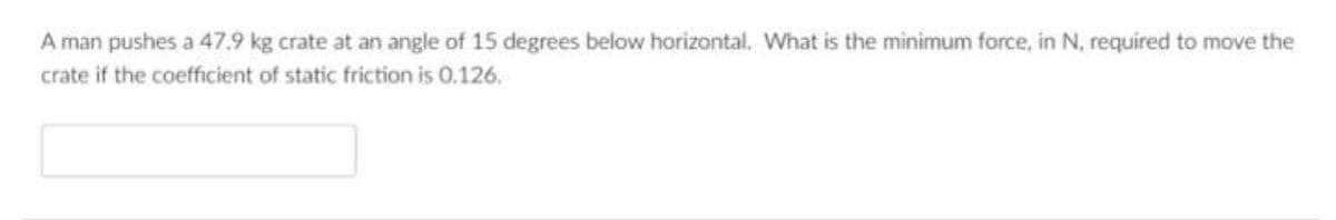 A man pushes a 47.9 kg crate at an angle of 15 degrees below horizontal. What is the minimum force, in N, required to move the
crate if the coefficient of static friction is 0.126.