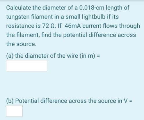 Calculate the diameter of a 0.018-cm length of
tungsten filament in a small lightbulb if its
resistance is 72 Q. If 46mA current flows through
the filament, find the potential difference across
the source.
(a) the diameter of the wire (in m) =
(b) Potential difference across the source in V =
