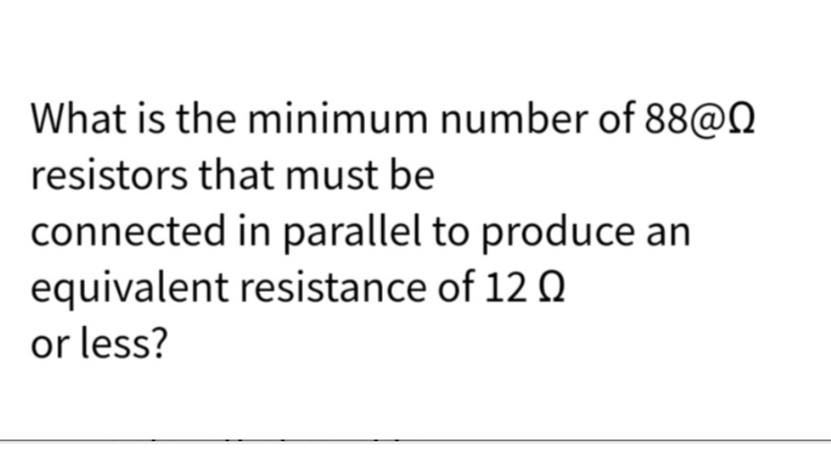 What is the minimum number of 88@Q
resistors that must be
connected in parallel to produce an
equivalent resistance of 12 Q
or less?
