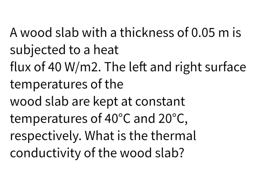 A wood slab with a thickness of 0.05 m is
subjected to a heat
flux of 40 W/m2. The left and right surface
temperatures of the
wood slab are kept at constant
temperatures of 40°C and 20°C,
respectively. What is the thermal
conductivity of the wood slab?
