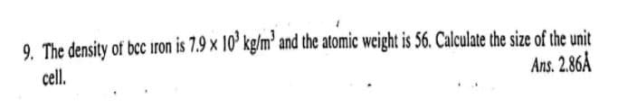 9. The density of bcc iron is 7.9 x 10' kg/m' and the atomic weight is 56. Calculate the size of the unit
cell.
Ans. 2.86A
