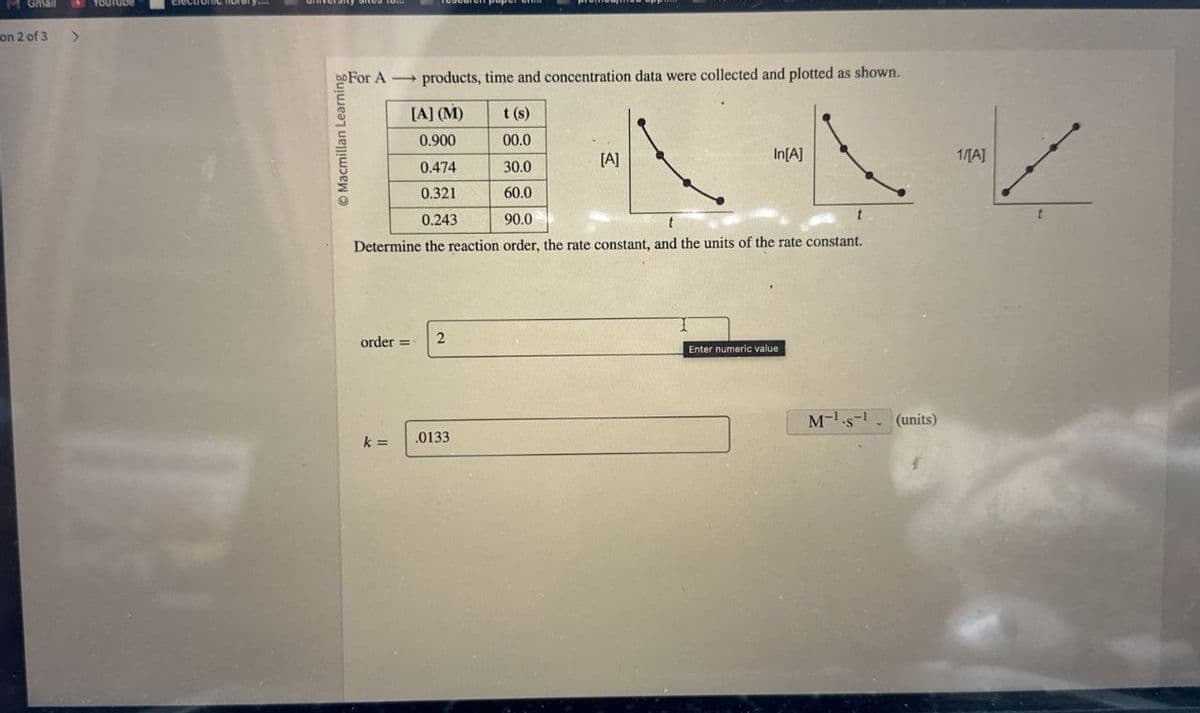 M Gmail
on 2 of 3 >
For A products, time and concentration data were collected and plotted as shown.
[A] (M)
0.900
t(s)
In[A]
1/[A]
HXAZ
00.0
[A]
0.474
30.0
0.321
60.0
0.243
90.0
Determine the reaction order, the rate constant, and the units of the rate constant.
order=
2
k=
.0133
Enter numeric value
Ms (units)