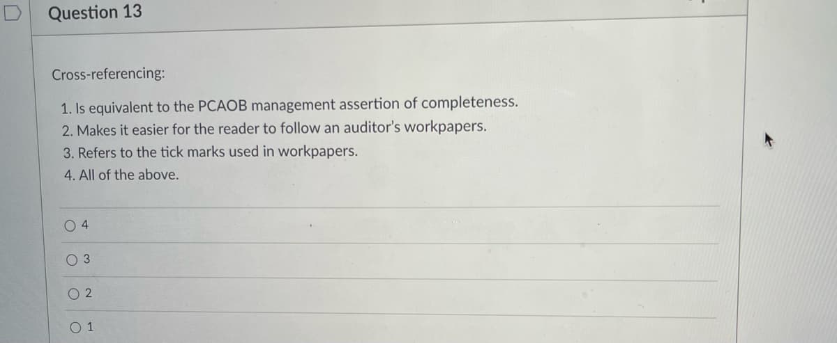 Question 13
Cross-referencing:
1. Is equivalent to the PCAOB management assertion of completeness.
2. Makes it easier for the reader to follow an auditor's workpapers.
3. Refers to the tick marks used in workpapers.
4. All of the above.
O 4
O 3
O 2
O 1
