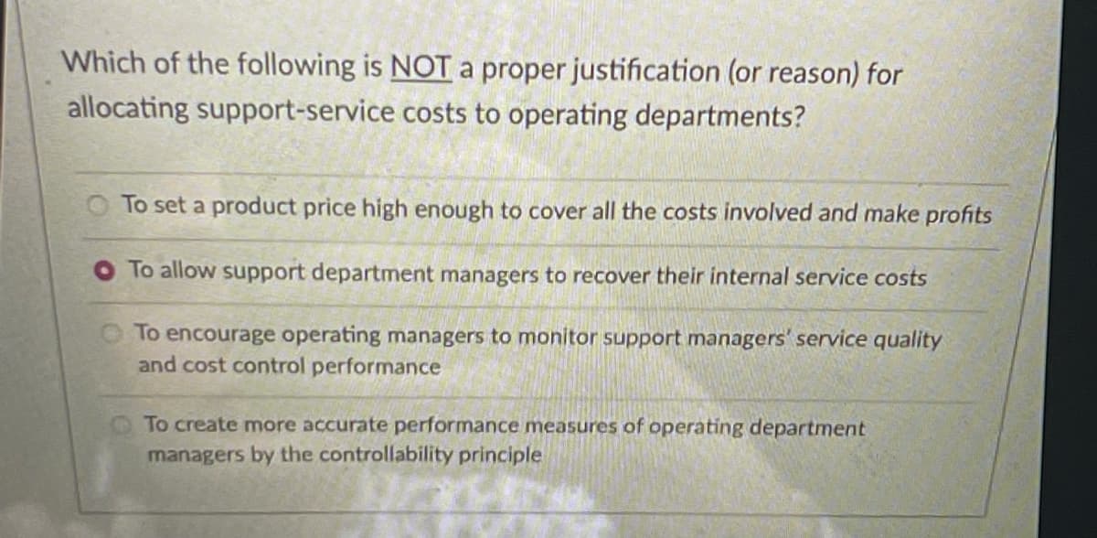 Which of the following is NOTa proper justification (or reason) for
allocating support-service costs to operating departments?
To set a product price high enough to cover all the costs involved and make profits
O To allow support department managers to recover their internal service costs
OTo encourage operating managers to monitor support managers' service quality
and cost control performance
To create more accurate performance measures of operating department
managers by the controllability principle
