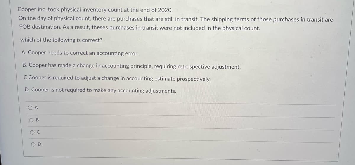 Cooper Inc. took physical inventory count at the end of 2020.
On the day of physical count, there are purchases that are still in transit. The shipping terms of those purchases in transit are
FOB destination. As a result, theses purchases in transit were not included in the physical count.
which of the following is correct?
A. Cooper needs to correct an accounting error.
B. Cooper has made a change in accounting principle, requiring retrospective adjustment.
C.Cooper is required to adjust a change in accounting estimate prospectively.
D. Cooper is not required to make any accounting adjustments.
O A
O B
D
