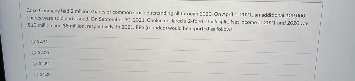 Coke Company had 2 million shares of common stock outstanding all through 2020. On April 1, 2021, an additional 100,000
shares were sold and issued. On September 30, 2021, Cookie declared a 2-for-1 stock split. Net income in 2021 and 2020 was
$10 million and $8 million, respectively. In 2021, EPS (rounded) would be reported as follows:
O $2.41
O $2.00
O $4.82
O $4.00
