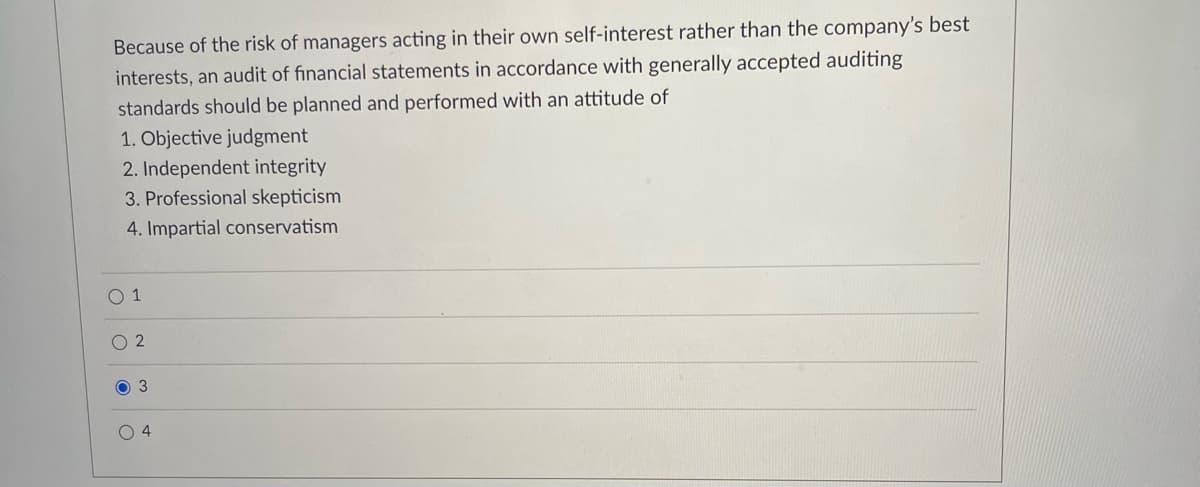 Because of the risk of managers acting in their own self-interest rather than the company's best
interests, an audit of financial statements in accordance with generally accepted auditing
standards should be planned and performed with an attitude of
1. Objective judgment
2. Independent integrity
3. Professional skepticism
4. Impartial conservatism
0 1
O 2
O 3
O 4
